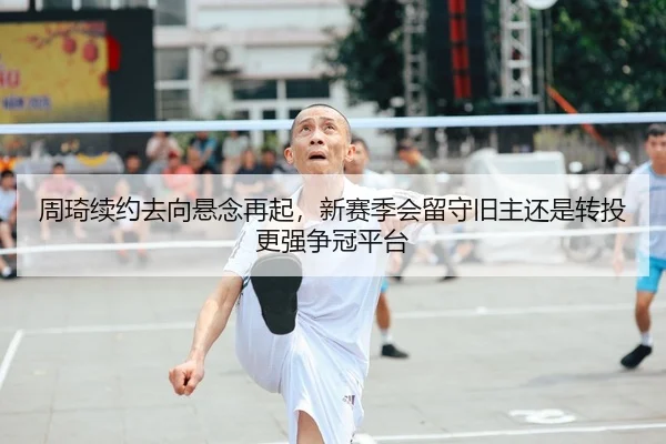 周琦续约去向悬念再起，新赛季会留守旧主还是转投更强争冠平台